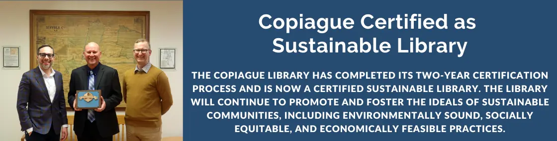 The Copiague Library has completed its two-year certification process and is now a Certified Sustainable Library. The Library will continue to promote and foster the ideals of sustainable communities, including environmentally sound, socially equitable, and economically feasible practices.