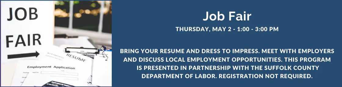 Bring your resume and dress to impress. Meet
with employers and discuss local employment
opportunities. This program is presented in
partnership with the Suffolk County Department of
Labor. Registration not required.